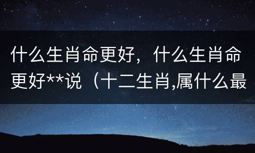 什么生肖命更好，什么生肖命更好**说（十二生肖,属什么最好命?说的太准了!）