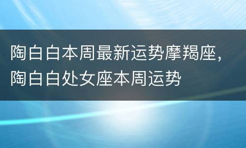 陶白白本周最新运势摩羯座，陶白白处女座本周运势