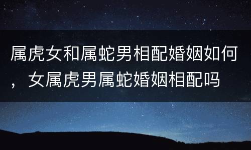 属虎女和属蛇男相配婚姻如何，女属虎男属蛇婚姻相配吗