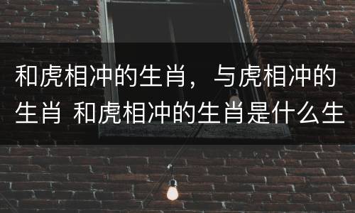 和虎相冲的生肖，与虎相冲的生肖 和虎相冲的生肖是什么生肖