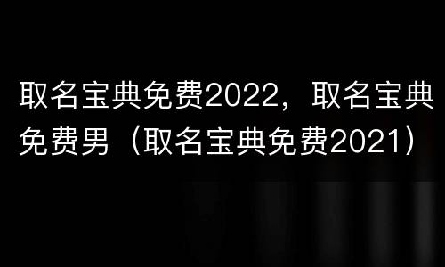 取名宝典免费2022，取名宝典免费男（取名宝典免费2021）