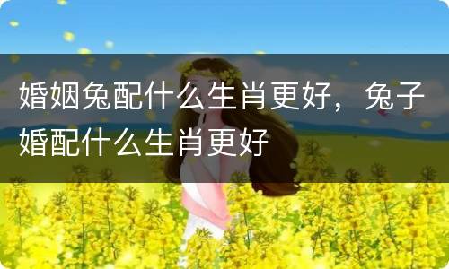 婚姻兔配什么生肖更好，兔子婚配什么生肖更好