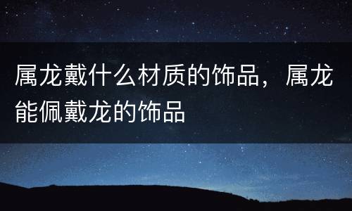 属龙戴什么材质的饰品，属龙能佩戴龙的饰品