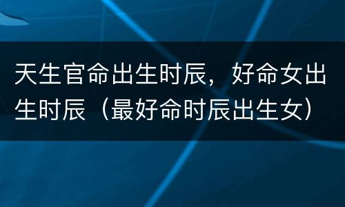 天生官命出生时辰，好命女出生时辰（最好命时辰出生女）