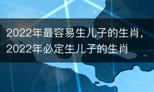 2022年最容易生儿子的生肖，2022年必定生儿子的生肖