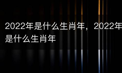 2022年是什么生肖年，2022年是什么生肖年