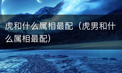 虎和什么属相最配（虎男和什么属相最配）