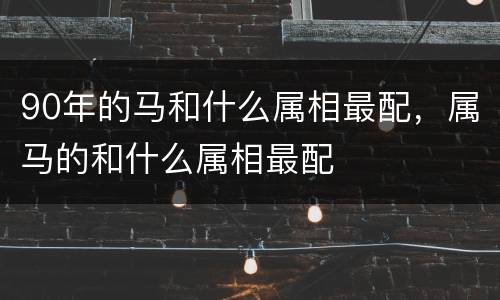 90年的马和什么属相最配，属马的和什么属相最配