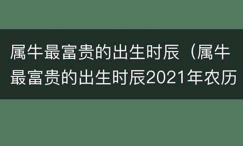 属牛最富贵的出生时辰（属牛最富贵的出生时辰2021年农历十六）