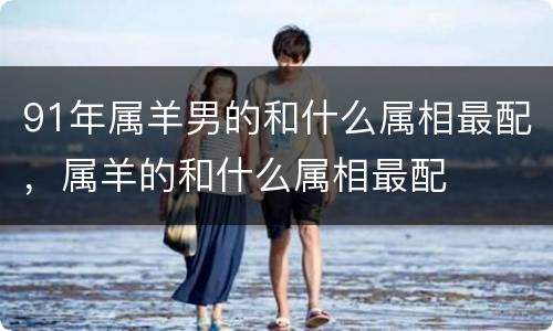 91年属羊男的和什么属相最配，属羊的和什么属相最配