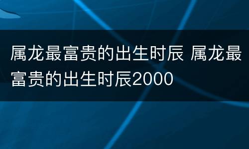 属龙最富贵的出生时辰 属龙最富贵的出生时辰2000