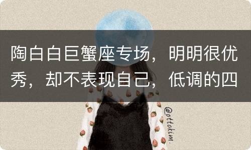 陶白白巨蟹座专场，明明很优秀，却不表现自己，低调的四大星座，除了水瓶座
