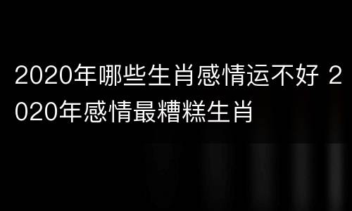 2020年哪些生肖感情运不好 2020年感情最糟糕生肖
