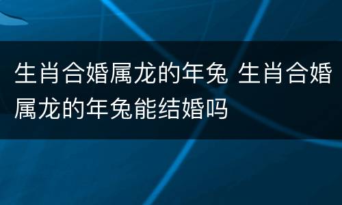生肖合婚属龙的年兔 生肖合婚属龙的年兔能结婚吗