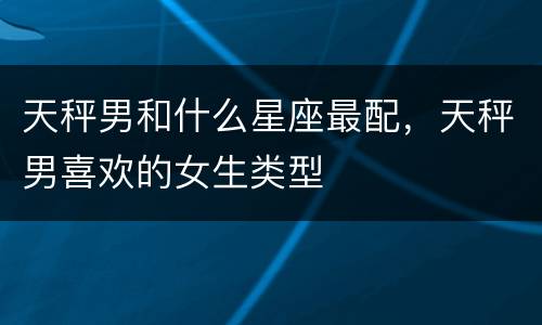 天秤男和什么星座最配，天秤男喜欢的女生类型