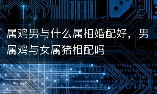 属鸡男与什么属相婚配好，男属鸡与女属猪相配吗