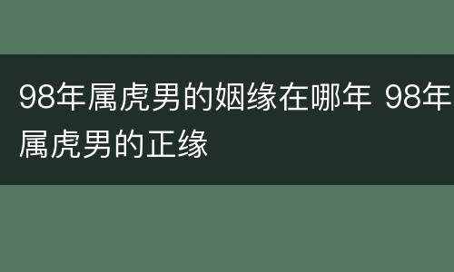 98年属虎男的姻缘在哪年 98年属虎男的正缘