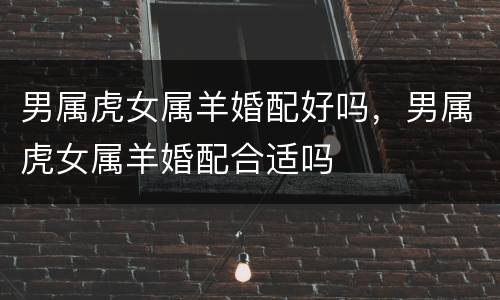 男属虎女属羊婚配好吗，男属虎女属羊婚配合适吗