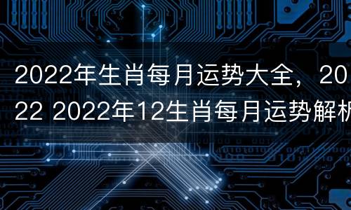 2022年生肖每月运势大全，2022 2022年12生肖每月运势解析完整版
