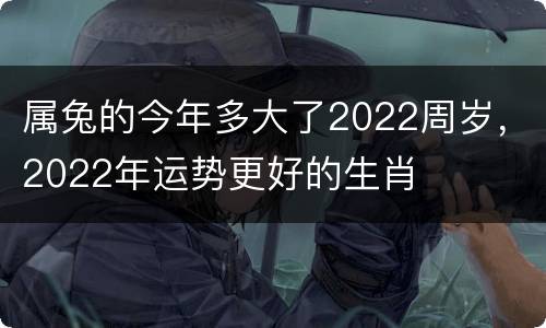 属兔的今年多大了2022周岁，2022年运势更好的生肖