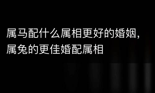 属马配什么属相更好的婚姻，属兔的更佳婚配属相