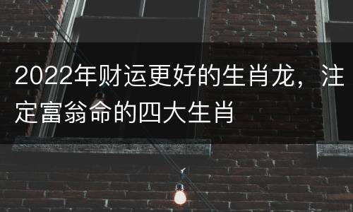 2022年财运更好的生肖龙，注定富翁命的四大生肖