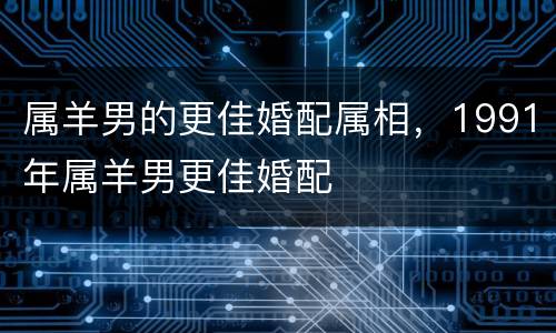 属羊男的更佳婚配属相，1991年属羊男更佳婚配