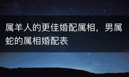 属羊人的更佳婚配属相，男属蛇的属相婚配表