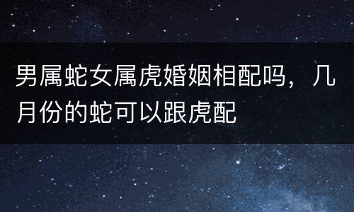 男属蛇女属虎婚姻相配吗，几月份的蛇可以跟虎配