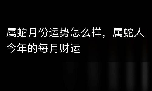 属蛇月份运势怎么样，属蛇人今年的每月财运