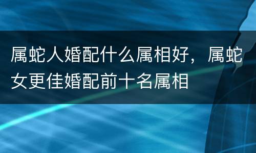 属蛇人婚配什么属相好，属蛇女更佳婚配前十名属相