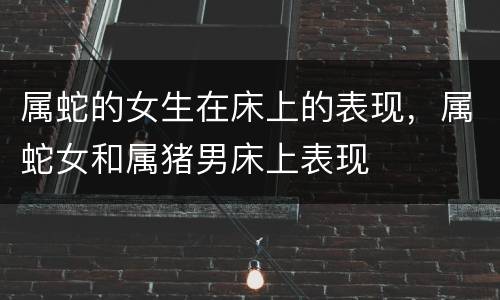 属蛇的女生在床上的表现，属蛇女和属猪男床上表现