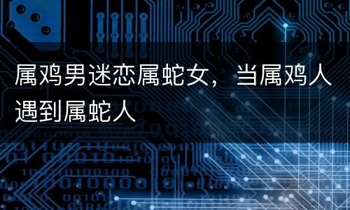 属鸡男迷恋属蛇女，当属鸡人遇到属蛇人
