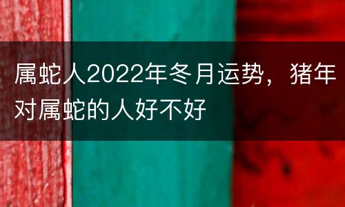 属蛇人2022年冬月运势，猪年对属蛇的人好不好