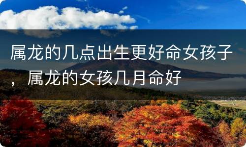 属龙的几点出生更好命女孩子，属龙的女孩几月命好