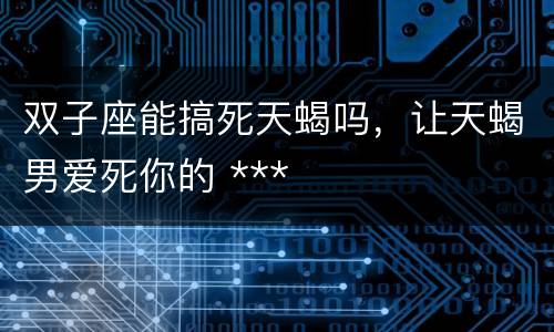 双子座能搞死天蝎吗，让天蝎男爱死你的 ***