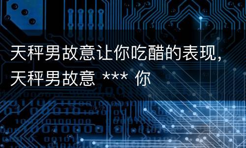 天秤男故意让你吃醋的表现，天秤男故意 *** 你