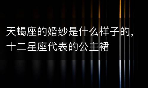天蝎座的婚纱是什么样子的，十二星座代表的公主裙