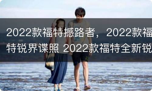 2022款福特撼路者，2022款福特锐界谍照 2022款福特全新锐界谍照