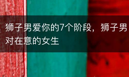 狮子男爱你的7个阶段，狮子男对在意的女生