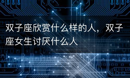 双子座欣赏什么样的人，双子座女生讨厌什么人