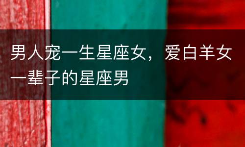 男人宠一生星座女，爱白羊女一辈子的星座男