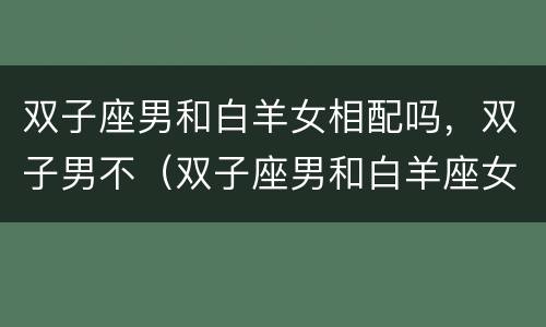 双子座男和白羊女相配吗，双子男不（双子座男和白羊座女相配吗）
