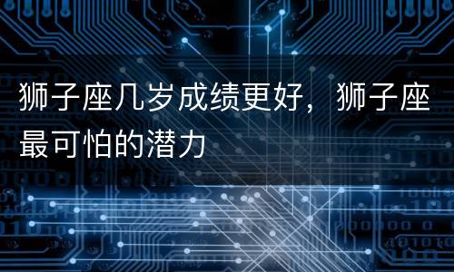 狮子座几岁成绩更好，狮子座最可怕的潜力