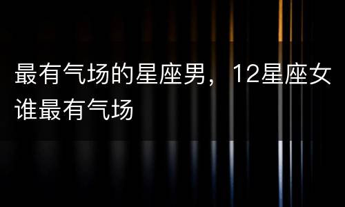 最有气场的星座男，12星座女谁最有气场