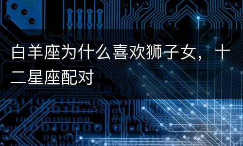 白羊座为什么喜欢狮子女，十二星座配对