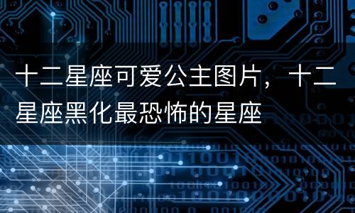 十二星座可爱公主图片，十二星座黑化最恐怖的星座