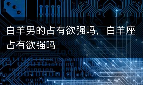 白羊男的占有欲强吗，白羊座占有欲强吗