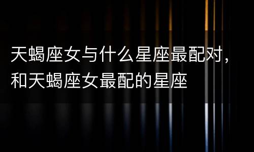 天蝎座女与什么星座最配对，和天蝎座女最配的星座