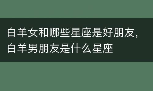 白羊女和哪些星座是好朋友，白羊男朋友是什么星座